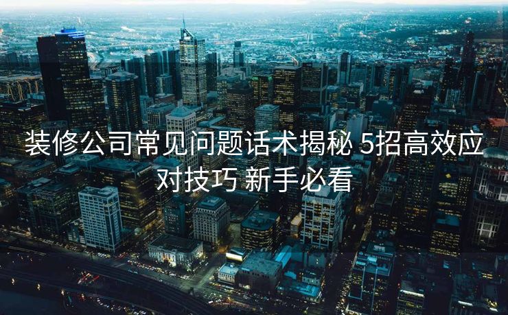 装修公司常见问题话术揭秘 5招高效应对技巧 新手必看 装修公司常见问题话术揭秘 5招高效应对技巧 新手必看