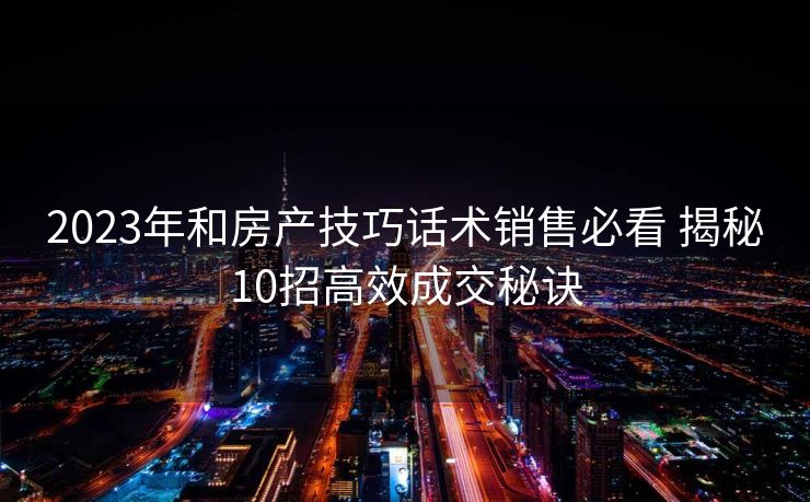 2023年和房产技巧话术销售必看 揭秘10招高效成交秘诀