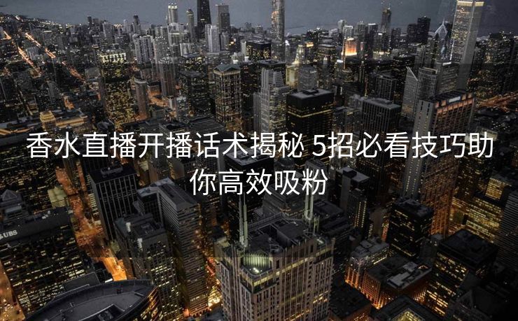香水直播开播话术揭秘 5招必看技巧助你高效吸粉 香水直播开播话术揭秘 5招必看技巧助你高效吸粉