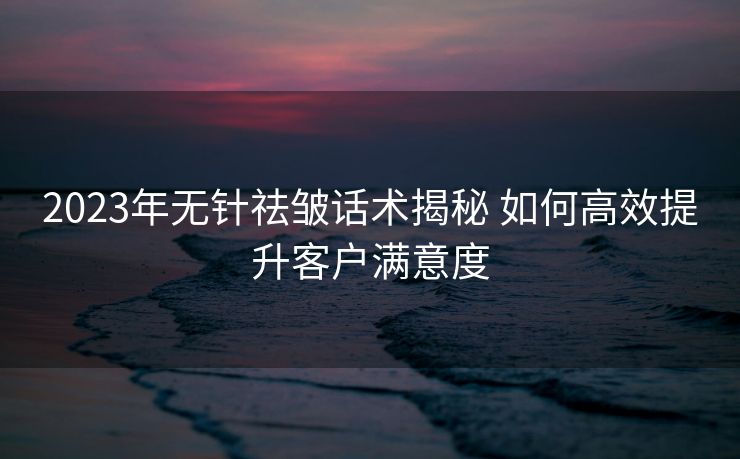 2023年无针祛皱话术揭秘 如何高效提升客户满意度 2023年无针祛皱话术揭秘 如何高效提升客户满意度