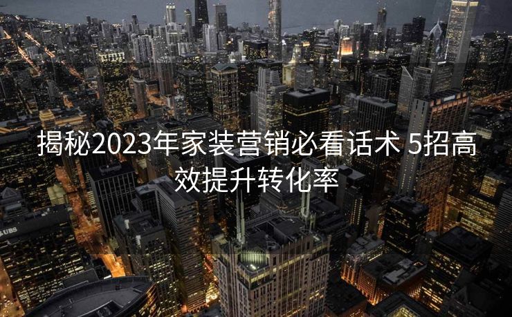 揭秘2023年家装营销必看话术 5招高效提升转化率