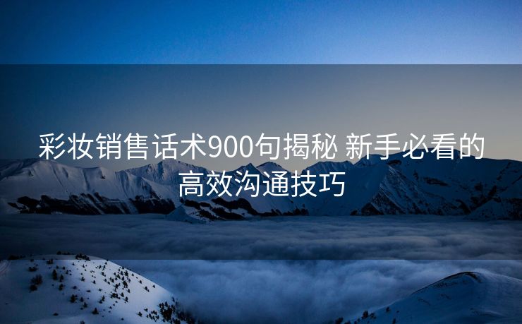 彩妆销售话术900句揭秘 新手必看的高效沟通技巧 彩妆销售话术900句揭秘 新手必看的高效沟通技巧
