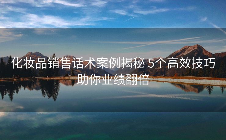 化妆品销售话术案例揭秘 5个高效技巧助你业绩翻倍
