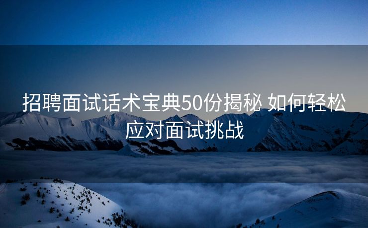 招聘面试话术宝典50份揭秘 如何轻松应对面试挑战 招聘面试话术宝典50份揭秘 如何轻松应对面试挑战