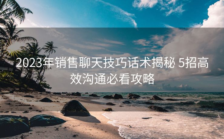 2023年销售聊天技巧话术揭秘 5招高效沟通必看攻略 2023年销售聊天技巧话术揭秘 5招高效沟通必看攻略