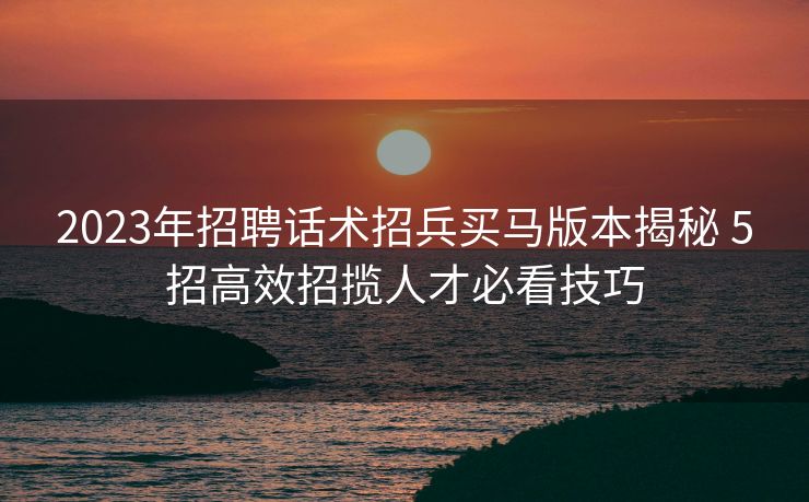 2023年招聘话术招兵买马版本揭秘 5招高效招揽人才必看技巧 2023年招聘话术招兵买马版本揭秘 5招高效招揽人才必看技巧