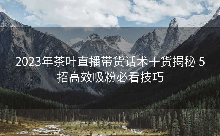 2023年茶叶直播带货话术干货揭秘 5招高效吸粉必看技巧 2023年茶叶直播带货话术干货揭秘 5招高效吸粉必看技巧