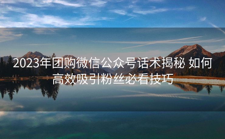 2023年团购微信公众号话术揭秘 如何高效吸引粉丝必看技巧 2023年团购微信公众号话术揭秘 如何高效吸引粉丝必看技巧