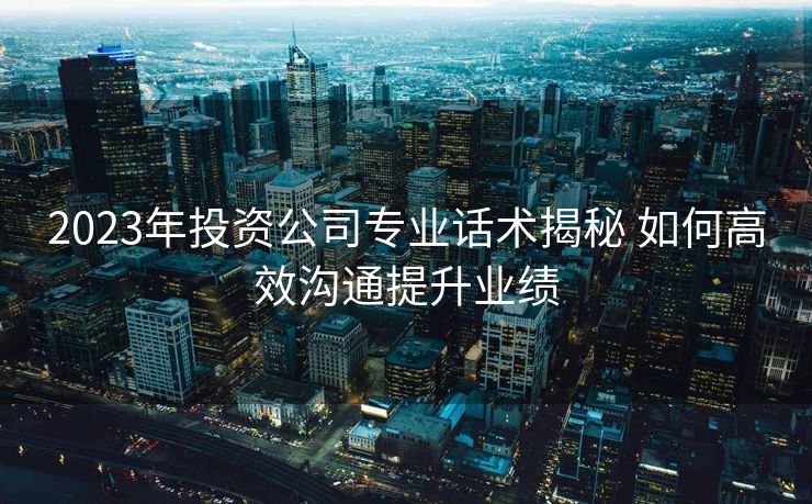 2023年投资公司专业话术揭秘 如何高效沟通提升业绩 2023年投资公司专业话术揭秘 如何高效沟通提升业绩