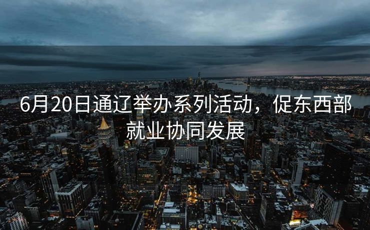 6月20日通辽举办系列活动，促东西部就业协同发展