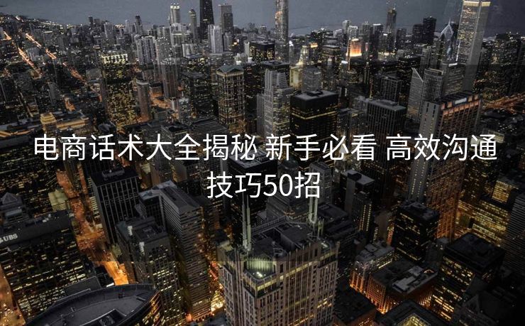 电商话术大全揭秘 新手必看 高效沟通技巧50招 电商话术大全揭秘 新手必看 高效沟通技巧50招