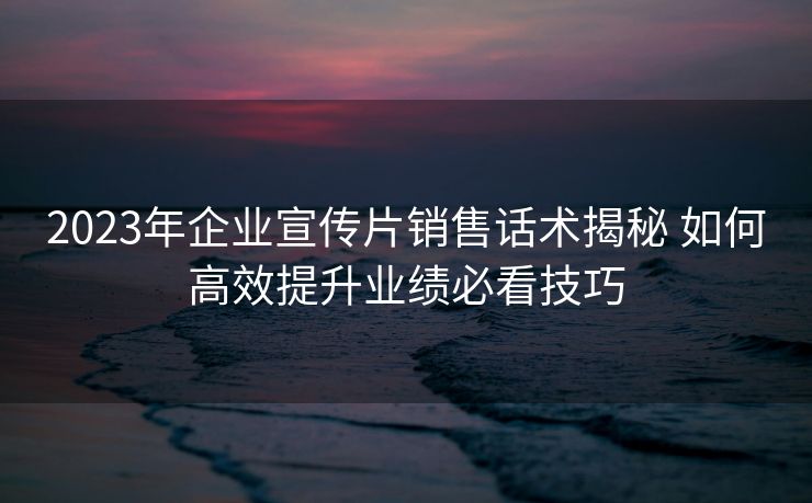 2023年企业宣传片销售话术揭秘 如何高效提升业绩必看技巧 2023年企业宣传片销售话术揭秘 如何高效提升业绩必看技巧