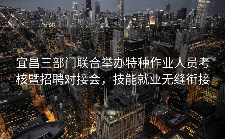宜昌三部门联合举办特种作业人员考核暨招聘对接会,技能就业无缝衔接 宜昌三部门联合举办特种作业人员考核暨招聘对接会,技能就业无缝衔接