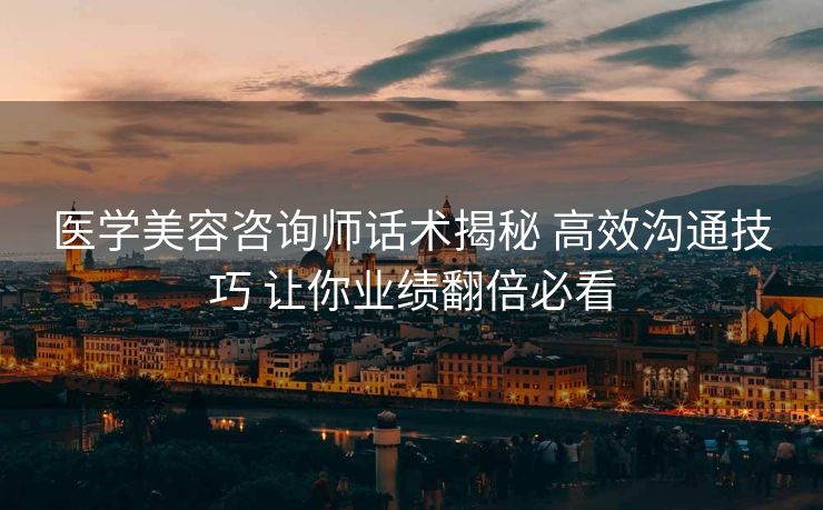 医学美容咨询师话术揭秘 高效沟通技巧 让你业绩翻倍必看 医学美容咨询师话术揭秘 高效沟通技巧 让你业绩翻倍必看
