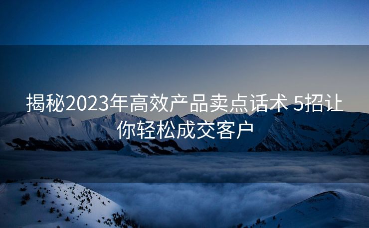 揭秘2023年高效产品卖点话术 5招让你轻松成交客户 揭秘2023年高效产品卖点话术 5招让你轻松成交客户