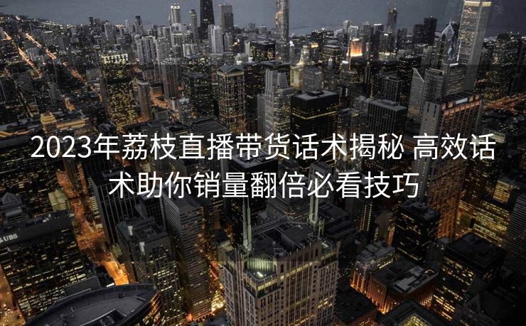 2023年荔枝直播带货话术揭秘 高效话术助你销量翻倍必看技巧 2023年荔枝直播带货话术揭秘 高效话术助你销量翻倍必看技巧