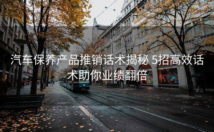 汽车保养产品推销话术揭秘 5招高效话术助你业绩翻倍 汽车保养产品推销话术揭秘 5招高效话术助你业绩翻倍