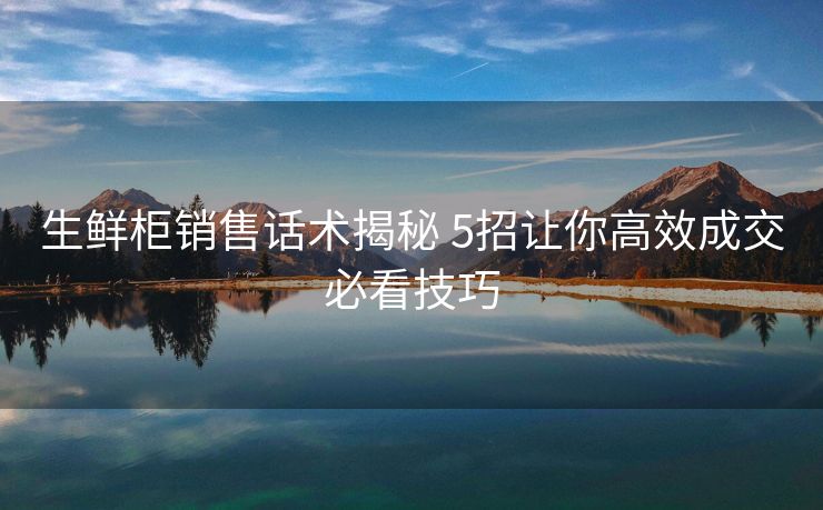 生鲜柜销售话术揭秘 5招让你高效成交必看技巧 生鲜柜销售话术揭秘 5招让你高效成交必看技巧