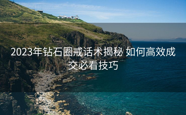 2023年钻石圈戒话术揭秘 如何高效成交必看技巧 2023年钻石圈戒话术揭秘 如何高效成交必看技巧