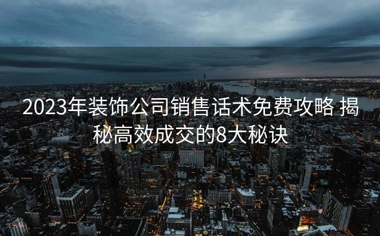 2023年装饰公司销售话术免费攻略 揭秘高效成交的8大秘诀 2023年装饰公司销售话术免费攻略 揭秘高效成交的8大秘诀