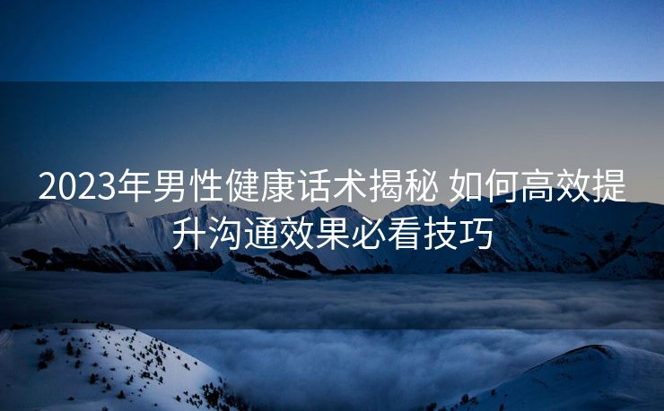 2023年男性健康话术揭秘 如何高效提升沟通效果必看技巧 2023年男性健康话术揭秘 如何高效提升沟通效果必看技巧