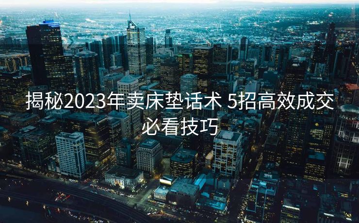 揭秘2023年卖床垫话术 5招高效成交必看技巧 揭秘2023年卖床垫话术 5招高效成交必看技巧