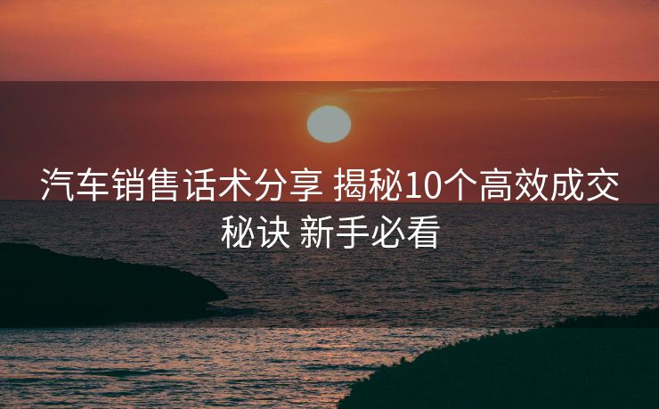 汽车销售话术分享 揭秘10个高效成交秘诀 新手必看 汽车销售话术分享 揭秘10个高效成交秘诀 新手必看