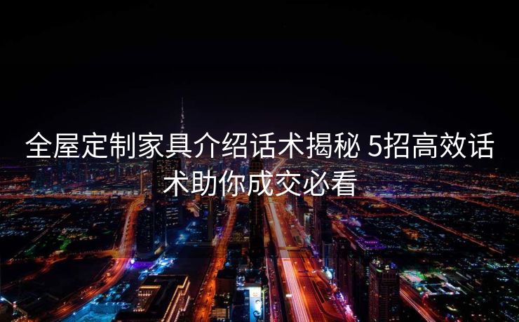 全屋定制家具介绍话术揭秘 5招高效话术助你成交必看 全屋定制家具介绍话术揭秘 5招高效话术助你成交必看