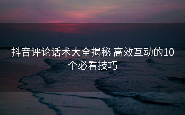 抖音评论话术大全揭秘 高效互动的10个必看技巧