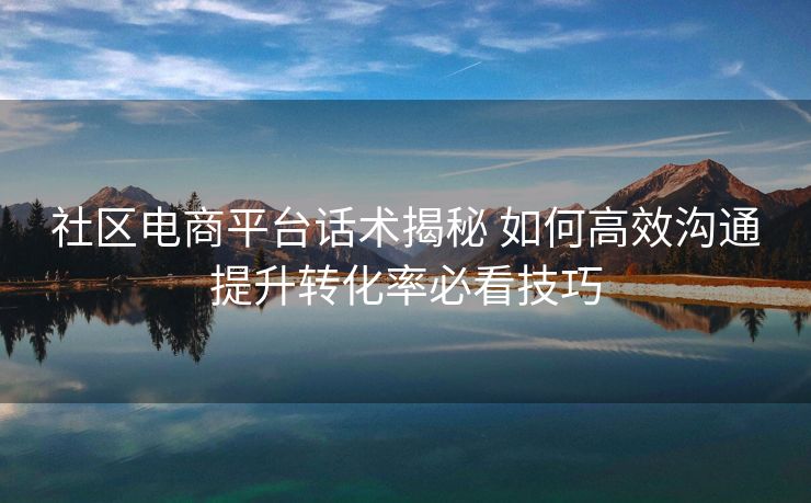 社区电商平台话术揭秘 如何高效沟通提升转化率必看技巧 社区电商平台话术揭秘 如何高效沟通提升转化率必看技巧