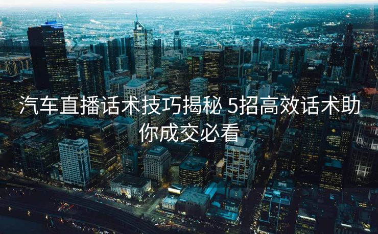 汽车直播话术技巧揭秘 5招高效话术助你成交必看 汽车直播话术技巧揭秘 5招高效话术助你成交必看