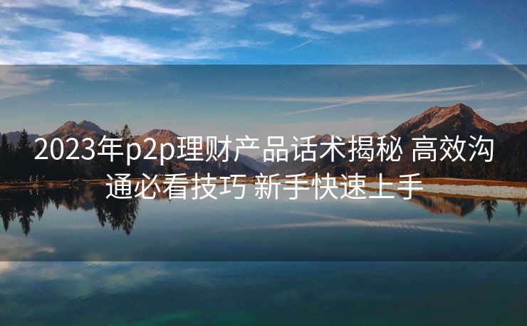 2023年p2p理财产品话术揭秘 高效沟通必看技巧 新手快速上手 2023年p2p理财产品话术揭秘 高效沟通必看技巧 新手快速上手