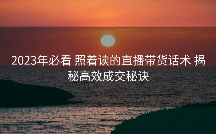 2023年必看 照着读的直播带货话术 揭秘高效成交秘诀 2023年必看 照着读的直播带货话术 揭秘高效成交秘诀