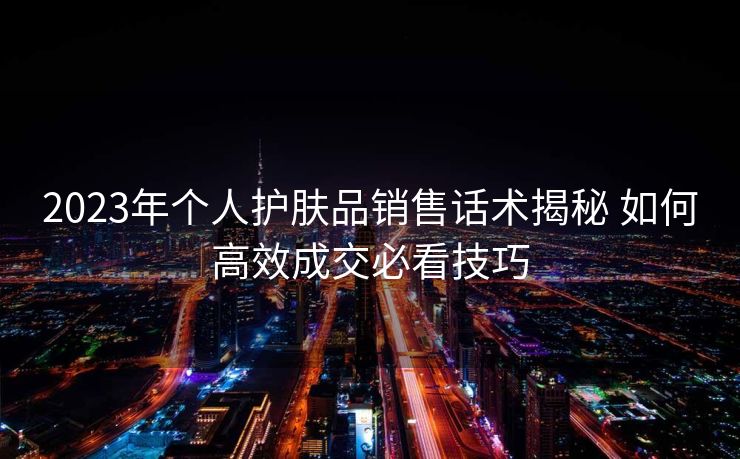 2023年个人护肤品销售话术揭秘 如何高效成交必看技巧 2023年个人护肤品销售话术揭秘 如何高效成交必看技巧