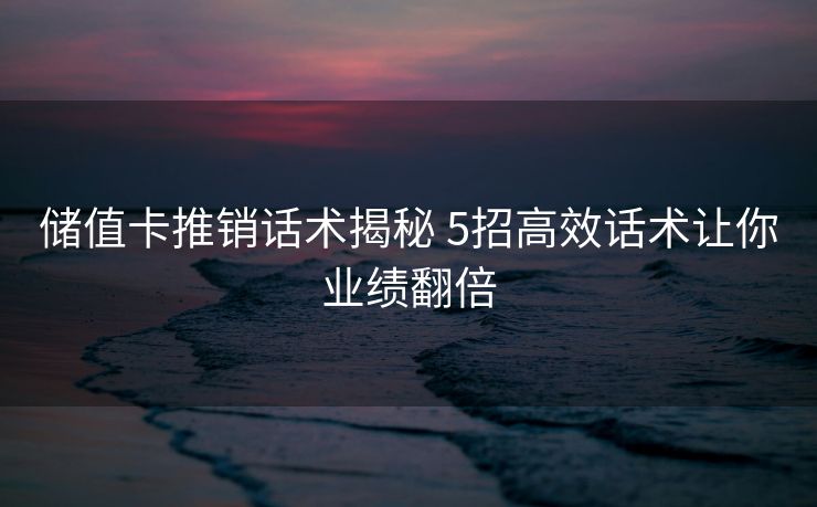 储值卡推销话术揭秘 5招高效话术让你业绩翻倍 储值卡推销话术揭秘 5招高效话术让你业绩翻倍