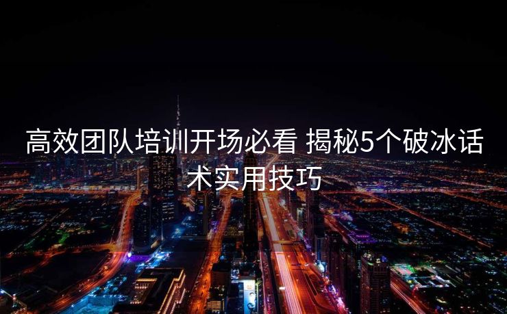 高效团队培训开场必看 揭秘5个破冰话术实用技巧 高效团队培训开场必看 揭秘5个破冰话术实用技巧