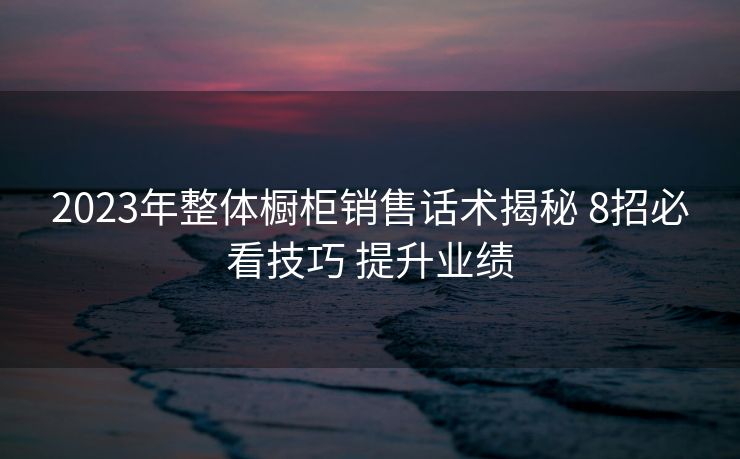 2023年整体橱柜销售话术揭秘 8招必看技巧 提升业绩