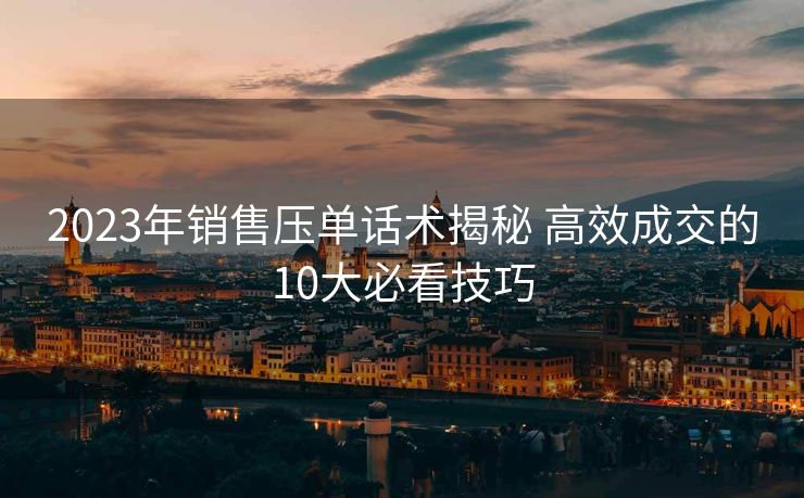 2023年销售压单话术揭秘 高效成交的10大必看技巧 2023年销售压单话术揭秘 高效成交的10大必看技巧