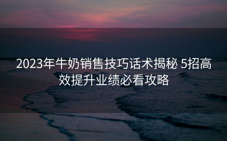 2023年牛奶销售技巧话术揭秘 5招高效提升业绩必看攻略 2023年牛奶销售技巧话术揭秘 5招高效提升业绩必看攻略