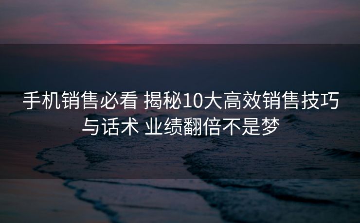 手机销售必看 揭秘10大高效销售技巧与话术 业绩翻倍不是梦 手机销售必看 揭秘10大高效销售技巧与话术 业绩翻倍不是梦