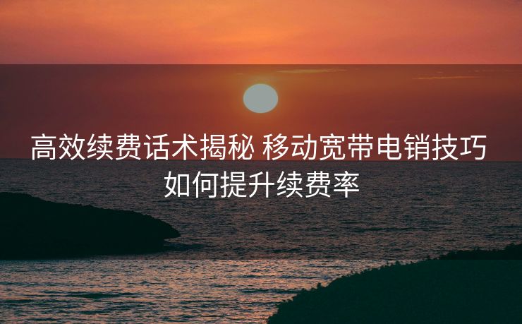 高效续费话术揭秘 移动宽带电销技巧 如何提升续费率 高效续费话术揭秘 移动宽带电销技巧 如何提升续费率
