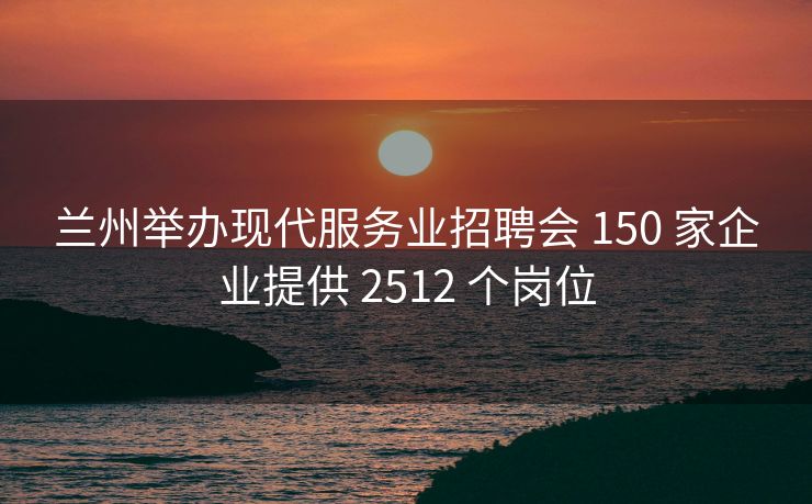 兰州举办现代服务业招聘会 150 家企业提供 2512 个岗位 兰州举办现代服务业招聘会 150 家企业提供 2512 个岗位
