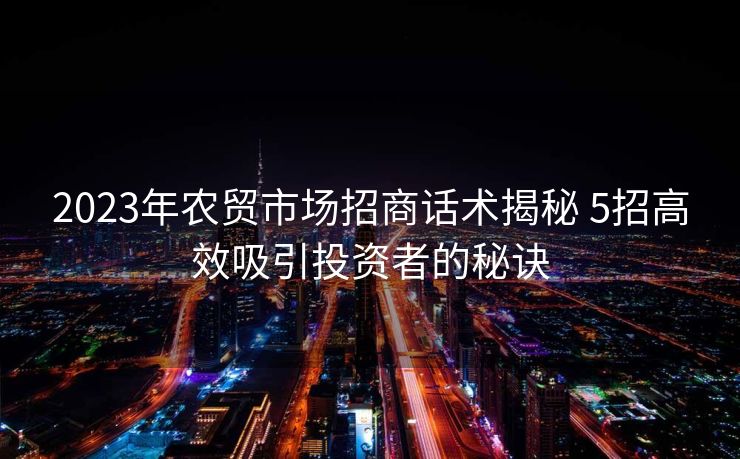 2023年农贸市场招商话术揭秘 5招高效吸引投资者的秘诀 2023年农贸市场招商话术揭秘 5招高效吸引投资者的秘诀