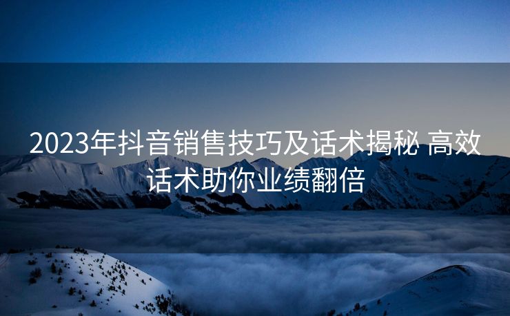 2023年抖音销售技巧及话术揭秘 高效话术助你业绩翻倍 2023年抖音销售技巧及话术揭秘 高效话术助你业绩翻倍