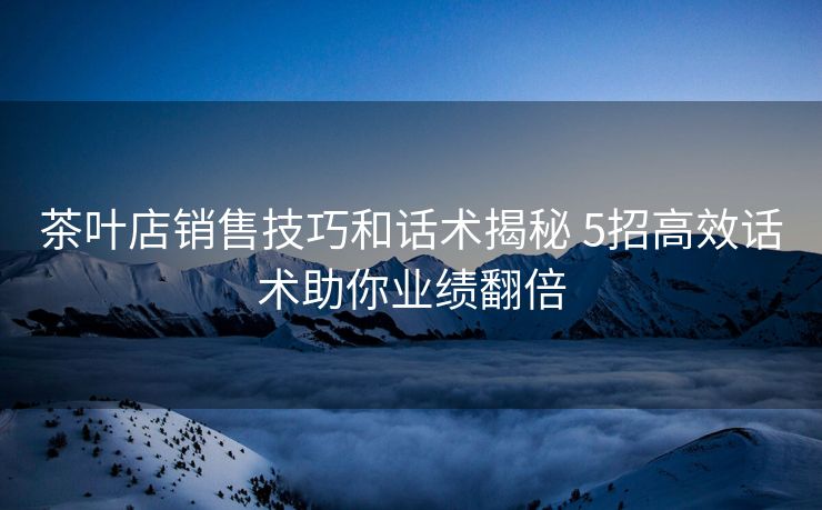 茶叶店销售技巧和话术揭秘 5招高效话术助你业绩翻倍 茶叶店销售技巧和话术揭秘 5招高效话术助你业绩翻倍