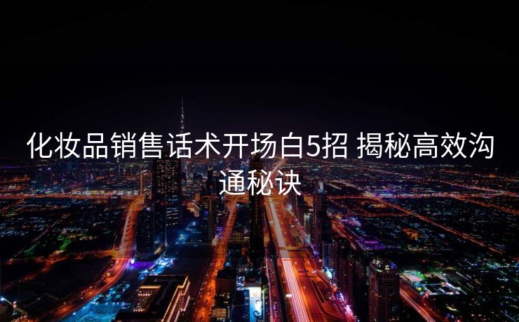 化妆品销售话术开场白5招 揭秘高效沟通秘诀 化妆品销售话术开场白5招 揭秘高效沟通秘诀