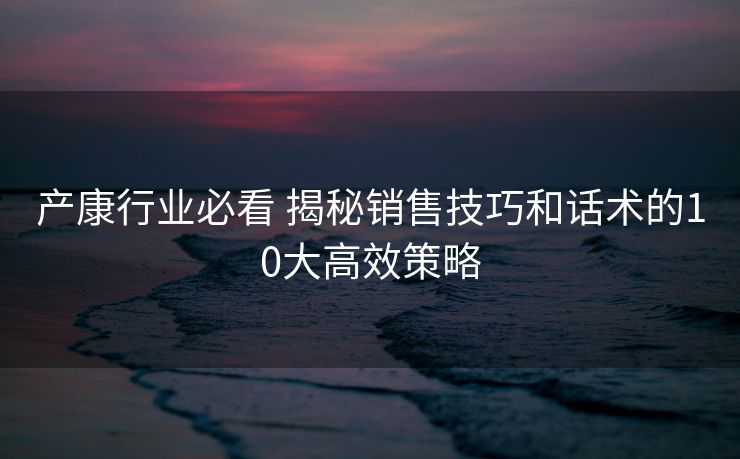 产康行业必看 揭秘销售技巧和话术的10大高效策略 产康行业必看 揭秘销售技巧和话术的10大高效策略