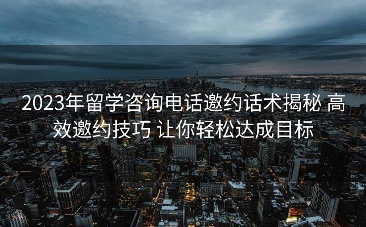 2023年留学咨询电话邀约话术揭秘 高效邀约技巧 让你轻松达成目标 2023年留学咨询电话邀约话术揭秘 高效邀约技巧 让你轻松达成目标