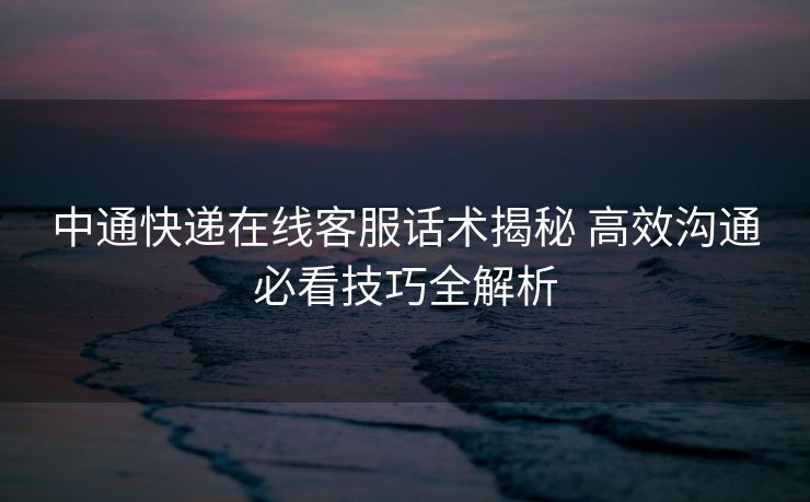 中通快递在线客服话术揭秘 高效沟通必看技巧全解析 中通快递在线客服话术揭秘 高效沟通必看技巧全解析