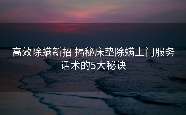 高效除螨新招 揭秘床垫除螨上门服务话术的5大秘诀 高效除螨新招 揭秘床垫除螨上门服务话术的5大秘诀